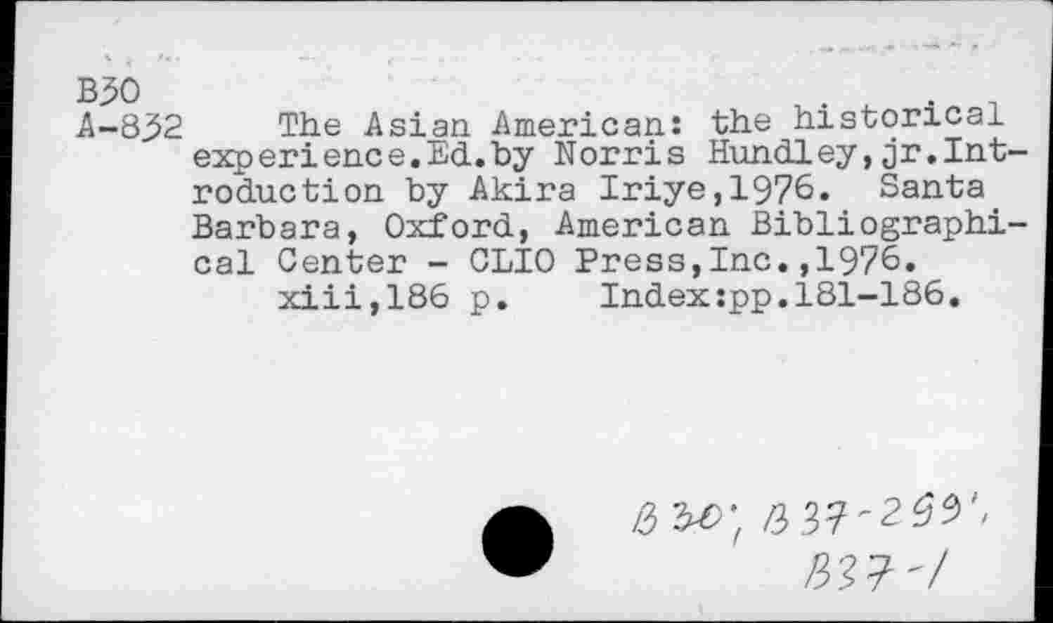 ﻿A-832 The Asian American: the historical experience.Ed.by Norris Hundley,jr.Int reduction by Akira Iriye,1976. Santa. Barbara, Oxford, American Bibliographi cal Center - CLIO Press,Inc.,1976. xiii,186 p.	Index:pp.181-186.